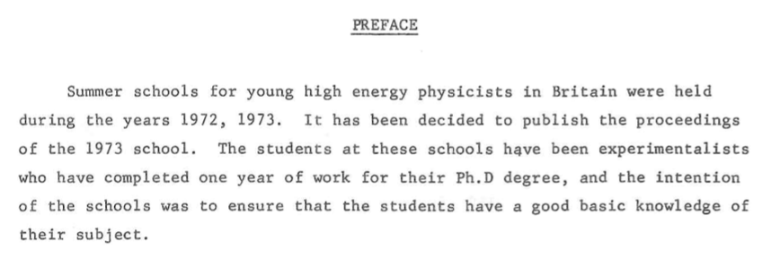 Preface to the proceedings of the 1973 summer school. "Summer schools for young high energy physicists in Britain were held during the years 1972, 1973. It has been decided to publish the proceedings of the 1973 school. The students at these schools have been experimentalists who have completed one year of work for their Ph.D degree, and the intention of the schools was to ensure that the students have a good basic knowledge of their subject."